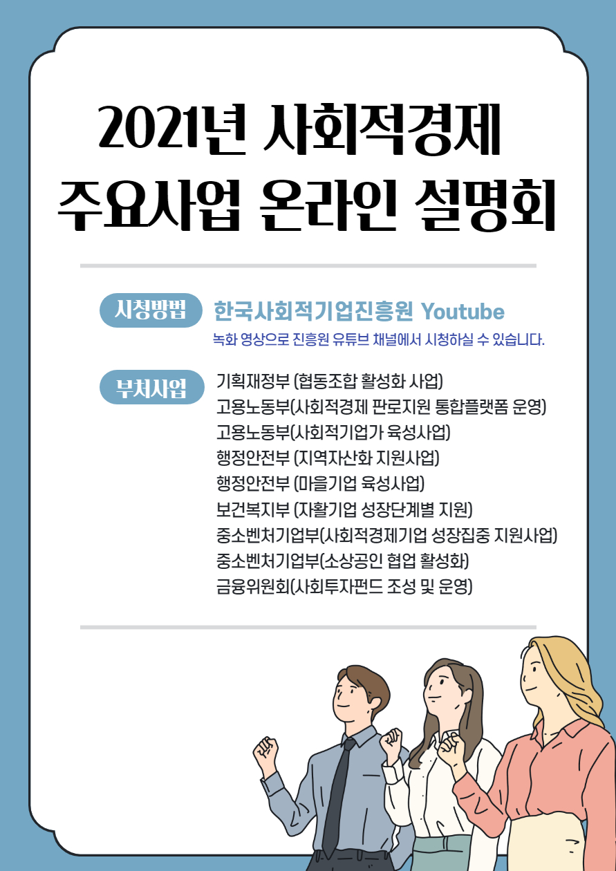 2021년 사회적경제 주요산업 온라인 설명회 시청방법 한국사회적기업진흥원 Youtube 녹화 영상으로 진흥원 유투브 채널에서 신청하실수 있습니다.부처사업 기획재정부(협동조합 활성화 사업), 고용노동부(사회적경제 판로지원 통합 플랫폼 운영),고용노동부(사회적기업가 육성사업),행정안전부(지역자산화 지원사업),행정안전부(마을기업육성사업),보건복지부(자활기업성장단계별 지원),중소벤처기업부(사회적경제기업 성장집중 지원사업),중소벤처기업부( 소상공인 협업 활성화),금융위원회(사회투자펀드 조성 및 운영)  