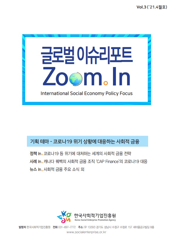 글로벌이슈리포트 Zoom In intermational Social Economy Policy Fcous 기획테마-코로나19위기상황에대응하는 사회적금융 정책in 코로나19등 위기에 대처하는 세계의 사회적 금융전략 사례 in 캐나다 퀘백의 사회적 금융조직 CAP Finance 의 코로나19 대응 뉴스in 사회적 금융 주요 소식외  한국사회적기업 진흥원 발행처 한국사회적기업 진흥원 전화 031-697-7774 주소 (우13292) 경기도 성남시 수정구 157 새마을 금고 빌딩 8층 www.socialenterprise.or.kr