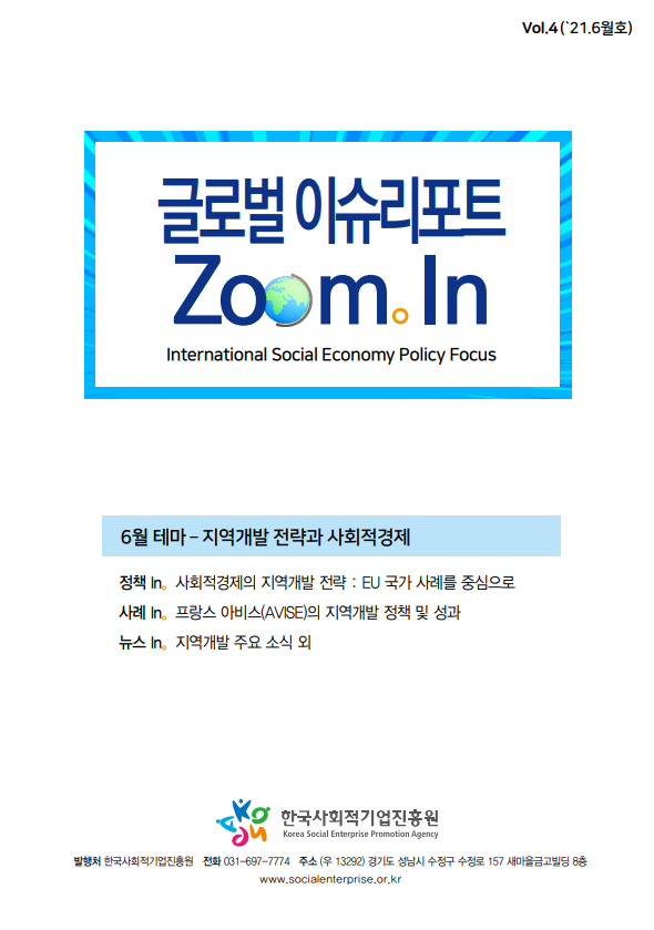 글로벌이슈리포트 Zoom In intermational Social Economy Policy Fcous 6월테마-지역개발 전략과 사회적경제 정책in 사회적 경제의 지역개발 전략:Eu국가 사례를 중심으로 사례 in 프랑스 아비스(AVISE)의 지역개발 정책 및 성과 뉴스in 지역개발 주요소식외 한국사회적기업 진흥원 발행처 한국사회적기업 진흥원 전화 031-697-7774 주소 (우13292) 경기도 성남시 수정구 157 새마을 금고 빌딩 8층 www.socialenterprise.or.kr