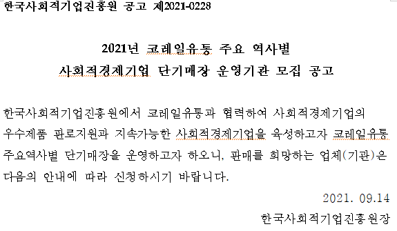 한국사회적기업진흥원 공고 제2021-0228 / 2021년 코레일유통 주요 역사별 사회적경제기업 단기매장 운영기관 모집공고 / 한국사회적기업진흥원에서 코레일유통과 협력하여 사회적경제기업의 우수제품 판로지원과 지속가능한 사회적경제기업을 육성하고자 코레일유통 주요역사별 단기매장을 운영하고자 하오니, 판매를 희망하는 업체(기관)은 다음의 안내에 따라 신청하시기 바랍니다. / 2021. 09. 14 / 한국사회적기업진흥원장