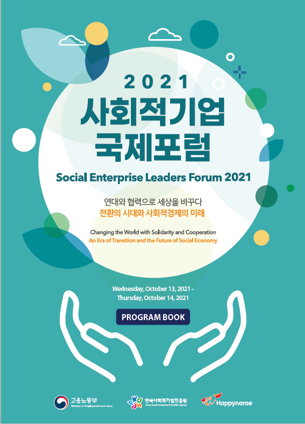 2021 사회적기업 국제포럼 Social Enterprise Leaders Forum 2021. 연대와 협력으로 세상을 바꾸다 전환의 시대와 사회적경제의 미래. Changing the World with Solidarity and Cooperation An Era of Transition and the Future of Social Economy. Wednesday,October 13,2021~Thursday,October 14,2021. PROGRAM BOOK / 고용노동부 한국사회적기업진흥원 Happynarae