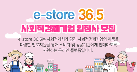 e-store 36.5 사회적경제기업 입점사 모집  e-store 36.5는 사회적가치가 담긴 사회적경제기업의 제품을 다양한 판로지원을 통해 소비자 및 공공기관에 판매하도록 지원하는 온라인 플랫폼입니다. 
