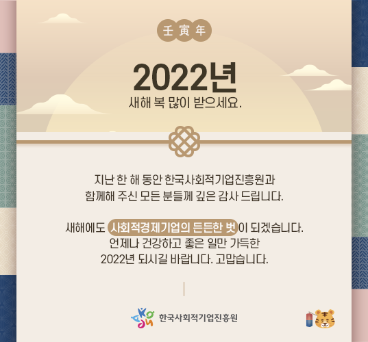 2022년 새해 복 많이 받으세요. 지난 한 해 동안 한국사회적기업진흥원과 함께해 주신 모든 분들께 깊은 감사 드립니다. 새해에도 사회적경제기업의 든든한 벗이 되겠습니다. 언제나 건강하고 좋은 일만 가득한 2022년 되시길 바랍니다. 고맙습니다. 한국사회적기업진흥원