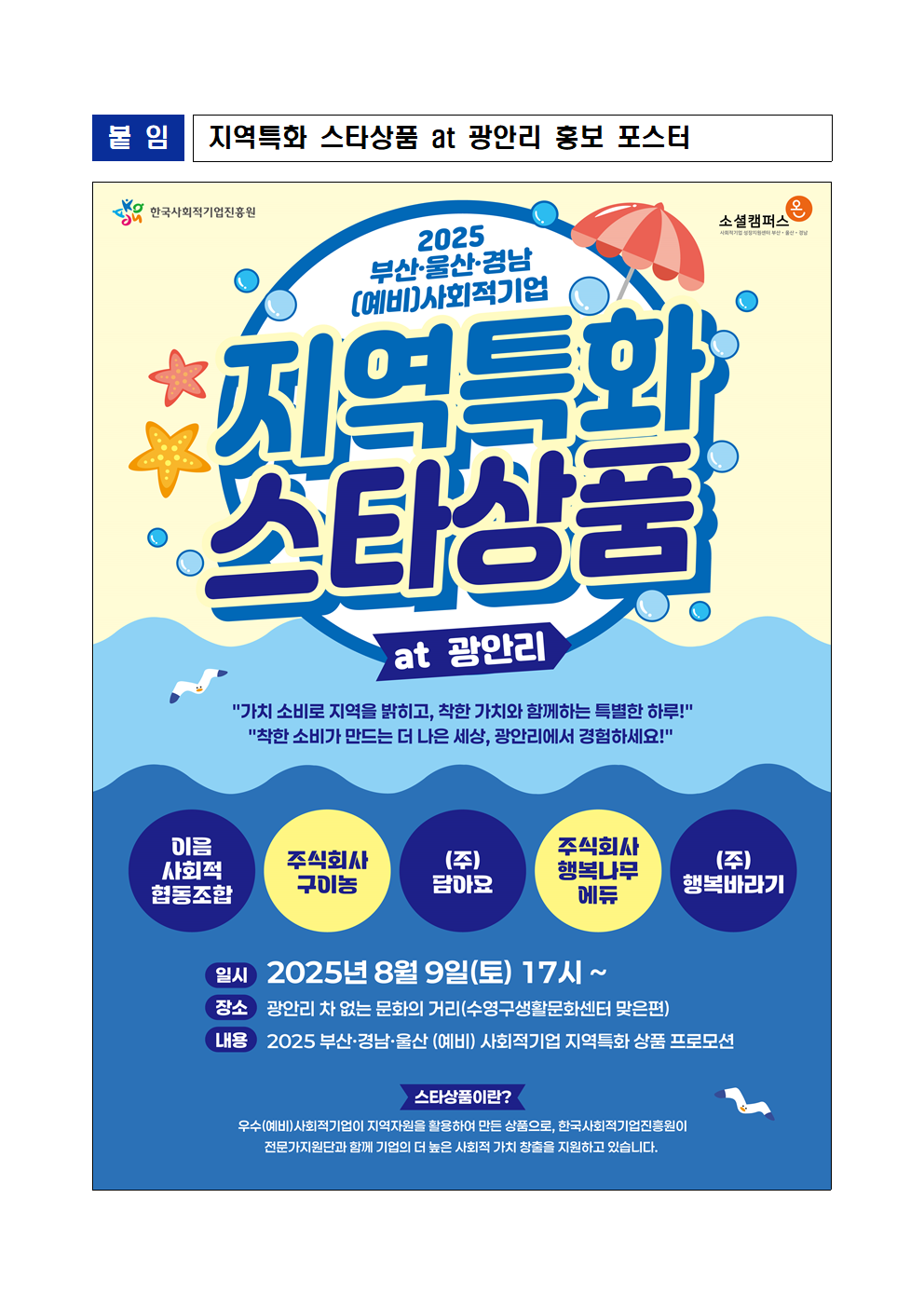 붙임 지역특화 스타상품 at 광안리 홍보 포스터. 제목: 2025 부산 울산 경남 지역특화 스타상품 at 광안리 홍보 포스터. 내용: 포스터 상단에 '2025 부산·울산·경남 (예비)사회적기업 지역특화 스타상품 at 광안리'라는 문구와 함께 '가치 소비로 지역을 발휘하고, 착한 가치와 함께하는 특별한 하루!'라는 메시지가 적혀 있다. '착한 소비가 만드는 더 나은 세상, 광안리에서 경험하세요!'라는 추가 문구도 포함되어 하단에는 경남의 예비 사회적기업들이 참여하는 상품을 소개하는 행사로, 행사 일시는 2025년 8월 9일(토) 17시부터 시작된다. 장소는 광안리 차 없는 문화의 거리(수영구 생활문화센터 맞은편)이며, 주요 내용은 부산-경남-울산 (예비) 사회적기업 상품 프로모션이 진행된다고 안내하고 또한, 포스터 주최와 후원기업 정보가 나열되어 있다.