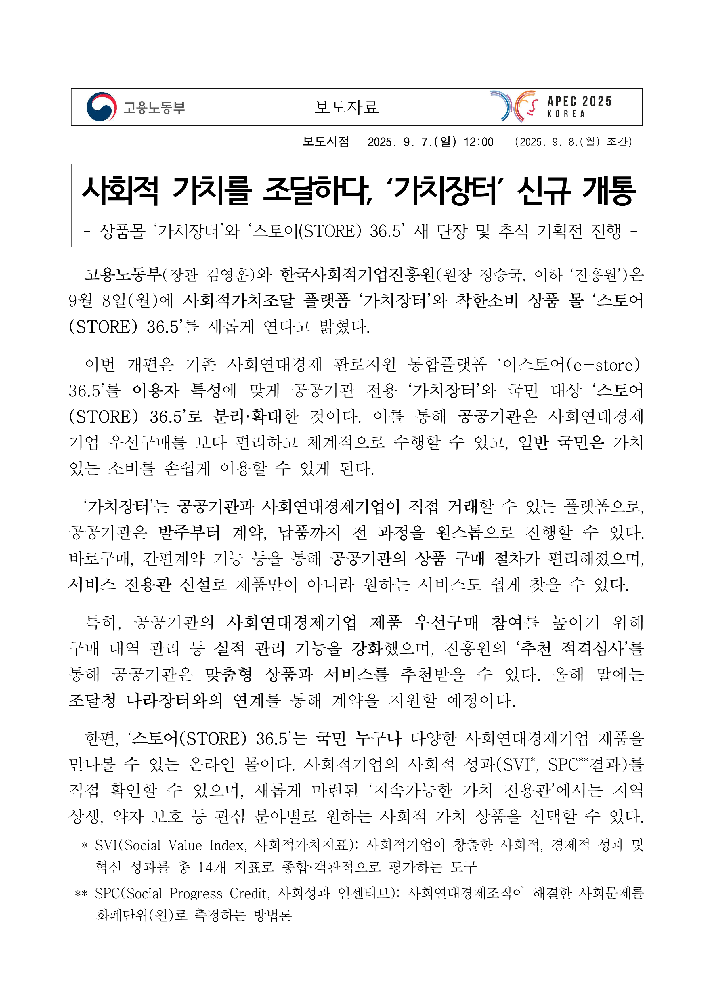 보도시점 2025. 9. 7.(일) 12:00 (2025. 9. 8.(월) 조간) 제목: 사회적 가치를 조달하다, ‘가치장터’ 신규 개통. 부제: - 상품몰 ‘가치장터’와 ‘스토어(STORE) 36.5’ 새 단장 및 추석 기획전 진행 - 본문: 고용노동부(장관 김영훈)와 한국사회적기업진흥원(원장 정승국, 이하 ‘진흥원’)은 9월 8일(월)에 사회적가치조달 플랫폼 ‘가치장터’와 착한소비 상품 몰 ‘스토어(STORE) 36.5’를 새롭게 연다고 밝혔다. 이번 개편은 기존 사회연대경제 판로지원 통합플랫폼 ‘이스토어(e-store)36.5’를 이용자 특성에 맞게 공공기관 전용 ‘가치장터’와 국민 대상 ‘스토어(STORE) 36.5’로 분리·확대한 것이다. 이를 통해 공공기관은 사회연대경제기업 우선구매를 보다 편리하고 체계적으로 수행할 수 있고, 일반 국민은 가치 있는 소비를 손쉽게 이용할 수 있게 된다. ‘가치장터’는 공공기관과 사회연대경제기업이 직접 거래할 수 있는 플랫폼으로, 공공기관은 발주부터 계약, 납품까지 전 과정을 원스톱으로 진행할 수 있다. 바로구매, 간편계약 기능 등을 통해 공공기관의 상품 구매 절차가 편리해졌으며, 서비스 전용관 신설로 제품만이 아니라 원하는 서비스도 쉽게 찾을 수 있다. 특히, 공공기관의 사회연대경제기업 제품 우선구매 참여를 높이기 위해 구매 내역 관리 등 실적 관리 기능을 강화했으며, 진흥원의 ‘추천 적격심사’를 통해 공공기관은 맞춤형 상품과 서비스를 추천받을 수 있다. 올해 말에는 조달청 나라장터와의 연계를 통해 계약을 지원할 예정이다. 한편, ‘스토어(STORE) 36.5’는 국민 누구나 다양한 사회연대경제기업 제품을 만나볼 수 있는 온라인 몰이다. 사회적기업의 사회적 성과(SVI*, SPC**결과)를 직접 확인할 수 있으며, 새롭게 마련된 ‘지속가능한 가치 전용관’에서는 지역 상생, 약자 보호 등 관심 분야별로 원하는 사회적 가치 상품을 선택할 수 있다. * SVI(Social Value Index, 사회적가치지표): 사회적기업이 창출한 사회적, 경제적 성과 및 혁신 성과를 총 14개 지표로 종합·객관적으로 평가하는 도구. ** SPC(Social Progress Credit, 사회성과 인센티브): 사회연대경제조직이 해결한 사회문제를 화폐단위(원)로 측정하는 방법론.