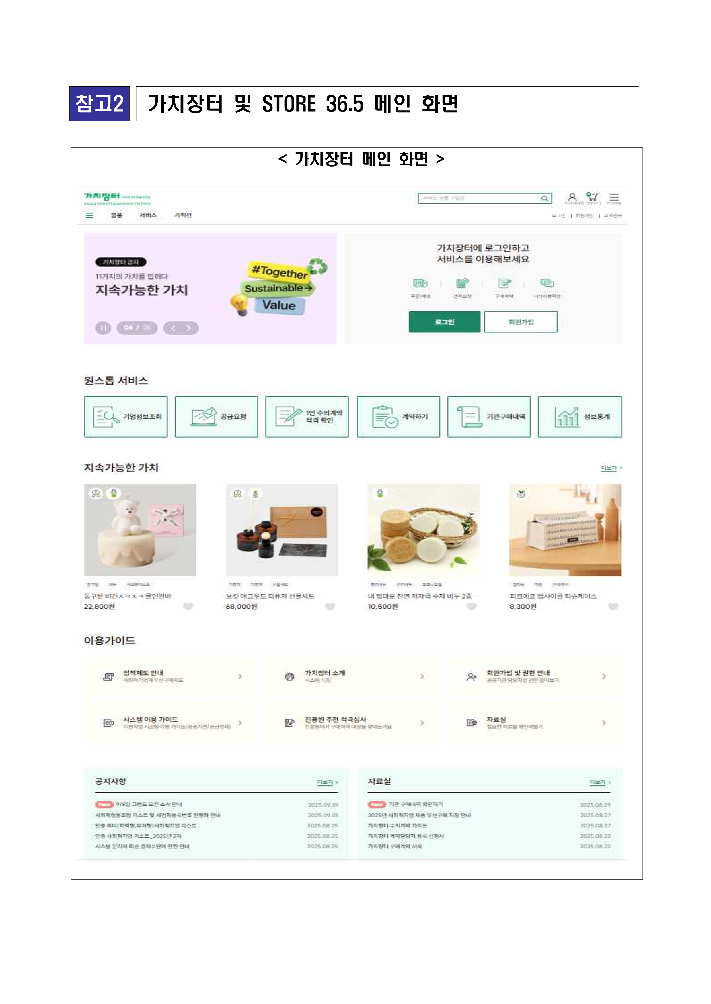 [참고2] 가치장터 및 STORE 36.5 메인 화면 ? 가치장터 메인 화면. 가치장터 메인화면 캡처 이미지. 상단에는 검색창과 로그인/회원가입 메뉴, ‘가치장터 소개’, ‘서비스’, ‘카테고리’ 메뉴가 배치됨. 중앙 배너 영역: ‘가치장터 안내 - 11가지의 가치를 담다. 지속가능한 가치 #Together Sustainable Value’라는 슬로건과 함께 로그인 유도 버튼(로그인, 회원가입). 하단 서비스 메뉴: 기업정보보호, 공급요청, 1인 수의계약 적격 확인, 계약하기, 기관 구매확인, 정보통계. 상품 영역: 지속가능한 가치 카테고리에 다양한 상품 예시 ? ‘몽글베이컨스 노르딕 인형케익 22,800원’, ‘보겸 디자인 도자기 선물세트 68,000원’, ‘내 피부를 위한 천연수세미 비누 10,500원’, ‘코코피플 감자칩 친환경박스 8,300원’ 등. 이용가이드 항목: 생태계도 안내, 가치장터 소개, 회원가입 및 결합 안내, 시스템 이용가이드, 전문형 수의 계약 심사, 자소서. 공지사항: 시스템 기능 안내, 수요기관 계약 관련 안내 등. 자료실: 기금 지원제도 안내자료, 계약체결 서식 등 정보 제공.