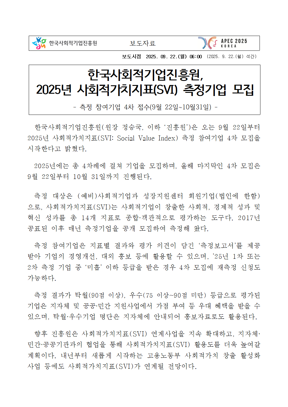 보도시점 2025. 09. 22.(월) 06:00 (2025. 9. 22.(월) 석간) 제목: 한국사회적기업진흥원, 2025년 사회적가치지표(SVI) 측정기업 모집. 부제: - 측정 참여기업 4차 접수(9월 22일~10월31일) - 본문: 한국사회적기업진흥원(원장 정승국, 이하 ‘진흥원’)은 오는 9월 22일부터 2025년 사회적가치지표(SVI: Social Value Index) 측정 참여기업 4차 모집을 시작한다고 밝혔다. 2025년에는 총 4차례에 걸쳐 기업을 모집하며, 올해 마지막인 4차 모집은 9월 22일부터 10월 31일까지 진행된다. 측정 대상은 (예비)사회적기업과 성장지원센터 회원기업(법인에 한함)으로, 사회적가치지표(SVI)는 사회적기업이 창출한 사회적, 경제적 성과 및 혁신 성과를 총 14개 지표로 종합·객관적으로 평가하는 도구다. 2017년 공표된 이후 매년 측정기업을 공개 모집하여 측정해 왔다. 측정 참여기업은 지표별 결과와 평가 의견이 담긴 ‘측정보고서’를 제공받아 기업의 경영개선, 대외 홍보 등에 활용할 수 있으며, ’25년 1차 또는 2차 측정 기업 중 ‘미흡’ 이하 등급을 받은 경우 4차 모집에 재측정 신청도 가능하다. 측정 결과가 탁월(90점 이상), 우수(75 이상~90점 미만) 등급으로 평가된 기업은 지자체 및 공공·민간 지원사업에서 가점 부여 등 우대 혜택을 받을 수 있으며, 탁월·우수기업 명단은 지자체에 안내되어 홍보자료로도 활용된다. 향후 진흥원은 사회적가치지표(SVI) 연계사업을 지속 확대하고, 지자체·민간·공공기관과의 협업을 통해 사회적가치지표(SVI) 활용도를 더욱 높여갈 계획이다. 내년부터 새롭게 시작하는 고용노동부 사회적가치 창출 활성화 사업 등에도 사회적가치지표(SVI)가 연계될 전망이다.