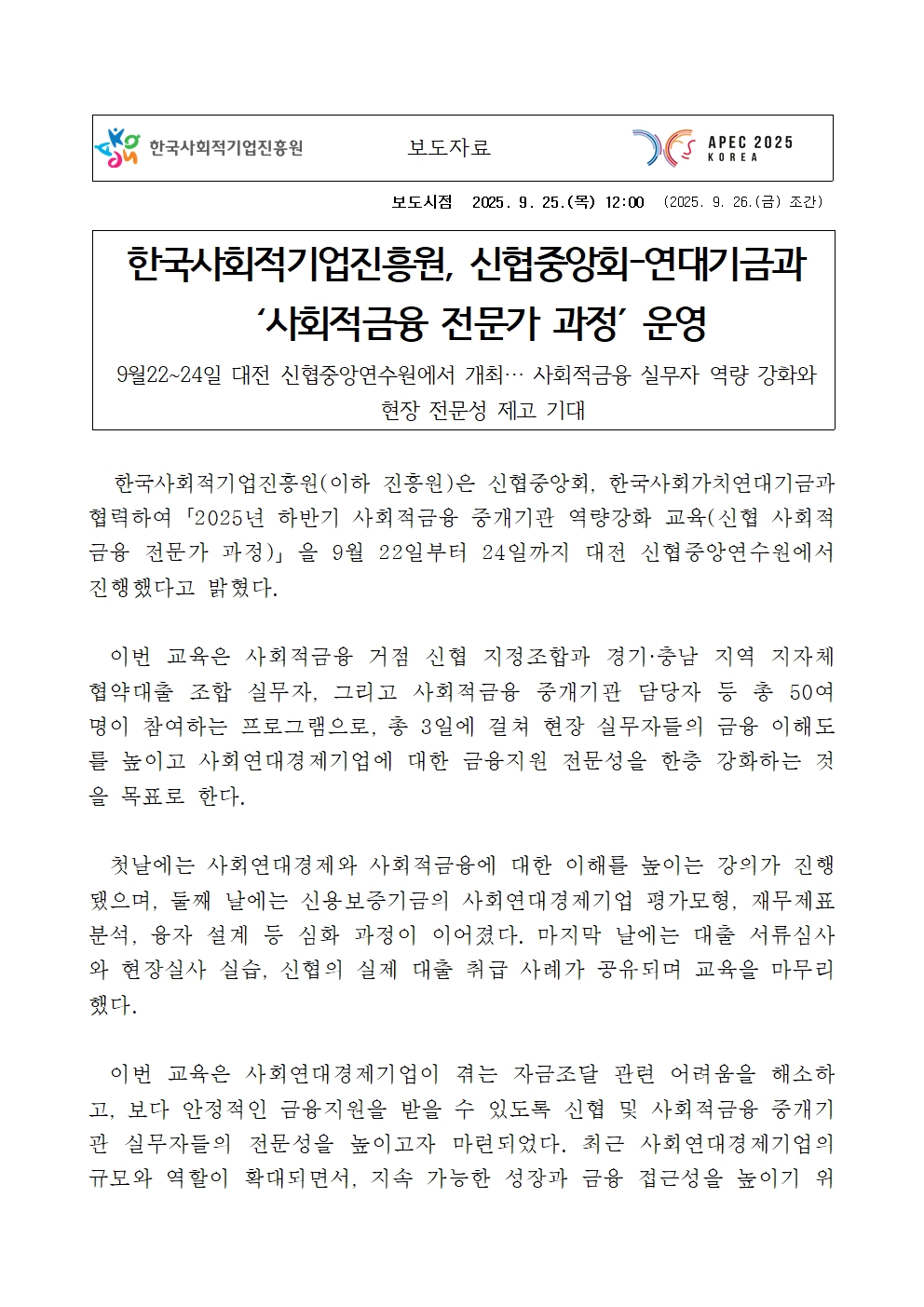 보도시점 2025. 9. 25.(목) 12:00 (2025. 9. 26.(금) 조간). 제목: 한국사회적기업진흥원, 신협중앙회-연대기금과  ‘사회적금융 전문가 과정’ 운영. 부제: 9월22~24일 대전 신협중앙연수원에서 개최… 사회적금융 실무자 역량 강화와 현장 전문성 제고 기대. 본문:   한국사회적기업진흥원(이하 진흥원)은 신협중앙회, 한국사회가치연대기금과 협력하여「2025년 하반기 사회적금융 중개기관 역량강화 교육(신협 사회적 금융 전문가 과정)」을 9월 22일부터 24일까지 대전 신협중앙연수원에서 진행했다고 밝혔다. 이번 교육은 사회적금융 거점 신협 지정조합과 경기·충남 지역 지자체 협약대출 조합 실무자, 그리고 사회적금융 중개기관 담당자 등 총 50여 명이 참여하는 프로그램으로, 총 3일에 걸쳐 현장 실무자들의 금융 이해도를 높이고 사회연대경제기업에 대한 금융지원 전문성을 한층 강화하는 것을 목표로 한다. 첫날에는 사회연대경제와 사회적금융에 대한 이해를 높이는 강의가 진행됐으며, 둘째 날에는 신용보증기금의 사회연대경제기업 평가모형, 재무제표 분석, 융자 설계 등 심화 과정이 이어졌다. 마지막 날에는 대출 서류심사와 현장실사 실습, 신협의 실제 대출 취급 사례가 공유되며 교육을 마무리했다. 이번 교육은 사회연대경제기업이 겪는 자금조달 관련 어려움을 해소하고, 보다 안정적인 금융지원을 받을 수 있도록 신협 및 사회적금융 중개기관 실무자들의 전문성을 높이고자 마련되었다. 최근 사회연대경제기업의 규모와 역할이 확대되면서, 지속 가능한 성장과 금융 접근성을 높이기 위