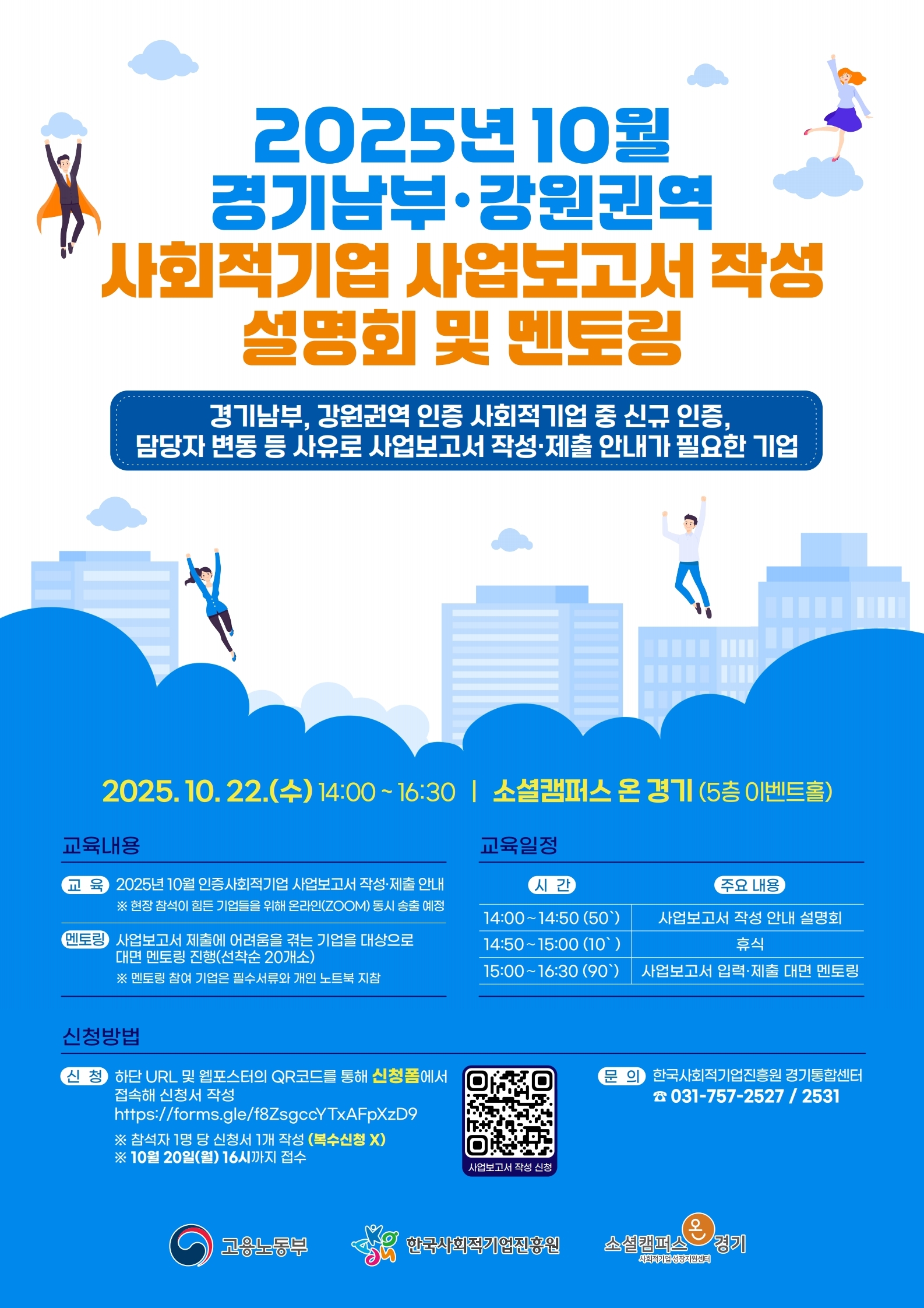 2025년 10월 경기남부·강원권역 사회적기업 사업보고서 작성 설명회 및 멘토링 포스터. 대상: 경기남부, 강원권역 인증 사회적기업 중 신규 인증, 담당자 변동 등 사유로 사업보고서 작성·제출 안내가 필요한 기업. 일시: 2025년 10월 22일 수요일 14:00~16:30. 장소: 소셜캠퍼스 온 경기 5층 이벤트홀. 교육내용: 2025년 10월 인증 사회적기업 사업보고서 작성·제출 안내, 현장 참석이 힘든 기업들을 위해 온라인(ZOOM) 동시 송출 예정. 멘토링: 제출에 어려움을 겪는 기업을 대상으로 대면 멘토링 진행, 선착순 20개사, 개인 노트북 지참. 교육일정: 14:00~14:50 사업보고서 작성 안내 설명회, 14:50~15:00 휴식, 15:00~16:30 사업보고서 입력·제출 대면 멘토링. 신청방법: QR코드 또는 링크 https://forms.gle/fZ8sgcyTXaFpXzD9
 접속해 신청서 작성, 2025년 10월 20일 월요일 16시까지 접수, 참석자 1명당 신청서 개별 작성. 문의: 한국사회적기업진흥원 경기동부센터 031-757-2527, 2531. 주관: 고용노동부, 한국사회적기업진흥원, 소셜캠퍼스 온 경기.