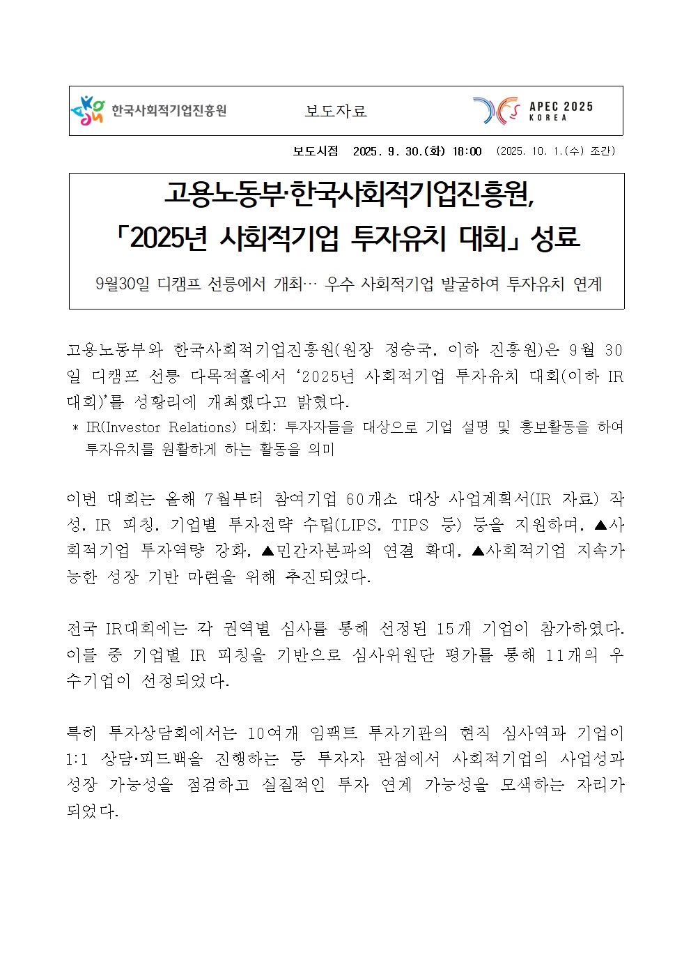 보도시점 2025. 9. 30.(화) 18:00 (2025. 10. 1.(수) 조간) 고용노동부·한국사회적기업진흥원, 제목: 「2025년 사회적기업 투자유치 대회」 성료. 부제: 9월30일 디캠프 선릉에서 개최… 우수 사회적기업 발굴하여 투자유치 연계. 본문: 고용노동부와 한국사회적기업진흥원(원장 정승국, 이하 진흥원)은 9월 30일 디캠프 선릉 다목적홀에서 ‘2025년 사회적기업 투자유치 대회(이하 IR대회)’를 성황리에 개최했다고 밝혔다. * IR(Investor Relations) 대회: 투자자들을 대상으로 기업 설명 및 홍보활동을 하여 투자유치를 원활하게 하는 활동을 의미. 이번 대회는 올해 7월부터 참여기업 60개소 대상 사업계획서(IR 자료) 작성, IR 피칭, 기업별 투자전략 수립(LIPS, TIPS 등) 등을 지원하며, ▲사회적기업 투자역량 강화, ▲민간자본과의 연결 확대, ▲사회적기업 지속가능한 성장 기반 마련을 위해 추진되었다. 전국 IR대회에는 각 권역별 심사를 통해 선정된 15개 기업이 참가하였다. 이들 중 기업별 IR 피칭을 기반으로 심사위원단 평가를 통해 11개의 우수기업이 선정되었다. 특히 투자상담회에서는 10여개 임팩트 투자기관의 현직 심사역과 기업이 1:1 상담·피드백을 진행하는 등 투자자 관점에서 사회적기업의 사업성과 성장 가능성을 점검하고 실질적인 투자 연계 가능성을 모색하는 자리가 되었다.