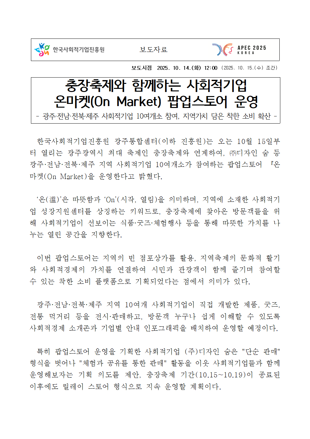 한국사회적기업진흥원 보도자료. 보도시점 2025년 10월 14일(화) 12:00, 2025년 10월 15일(수) 조간. 제목: 충장축제와 함께하는 사회적기업 온마켓(On Market) 팝업스토어 운영. 부제: 광주·전남·전북·제주 사회적기업 10여 개소 참여, 지역가치 담은 착한 소비 확산. 내용: 한국사회적기업진흥원 광주통합센터(이하 진흥원)는 10월 15일부터 열리는 광주광역시 최대 축제인 충장축제와 연계하여, ㈜디자인 숨 등 광주·전남·전북·제주 지역 사회적기업 10여 개소가 참여하는 팝업스토어 ‘온마켓(On Market)’을 운영한다고 밝혔다. ‘온(溫)’은 따뜻함과 ‘On(시작, 열림)’을 의미하며, 지역 사회적기업 성장지원을 상징하는 키워드로, 충장축제 방문객에게 사회적기업이 선보이는 식품·굿즈·체험행사 등을 통해 따뜻한 가치를 나누는 열린 공간을 제공한다. 이번 팝업스토어는 지역의 빈 점포 상가를 활용해 지역축제 문화와 사회적경제의 가치를 연결, 시민과 관광객이 함께 즐길 수 있는 착한 소비 플랫폼으로 기획되었다. 광주·전남·전북·제주 지역 10개 사회적기업의 제품, 굿즈, 전통 먹거리 등을 전시·판매하며, 방문객이 이해하기 쉽게 사회적기업 소개존과 인포그래픽을 배치하여 운영할 예정이다. ㈜디자인 숨은 “단순 판매”를 넘어 “체험과 공유를 통한 판매” 활동을 이어가며, 축제 종료 후에도 릴레이 스토어 형태로 지속 운영할 계획이다.
