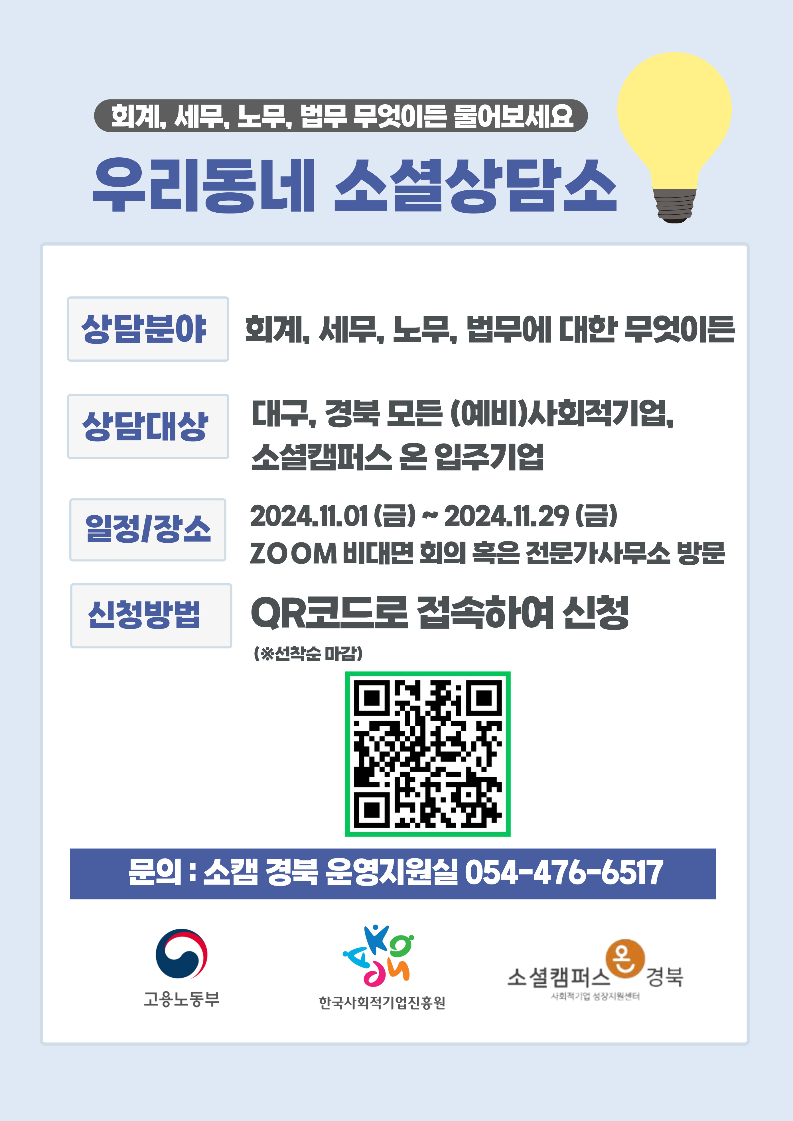 회계, 세무, 노무, 법무 무엇이든 물어보세요 우리동네 소셜상담소 상담분야: 회계, 세무, 노무, 법무에 대한 무엇이든 상담대상: 대구, 경북 모든 (예비)사회적기업, 소셜캠퍼스 온 입주기업 일정/장소: 2024.11.01(금)~2024.11.29(금) ZOOM 비대면 회의 혹은 전문가사무소 방문 신청방법: QR코드로 접속하여 신청 (※선착순 마감) (https://docs.google.com/forms/d/e/1FAIpQLScnwLpLlQDzwD1qbaqm7InWYkIsgDz0rltlSDPJj-sIMWKL5w/viewform?vc=0&c=0&w=1&flr=0바로가기 QR코드) 문의: 소캠 경북 운영지원실 054-476-6517 고용노동부 한국사회적기업진흥원 소셜캠퍼스온경북